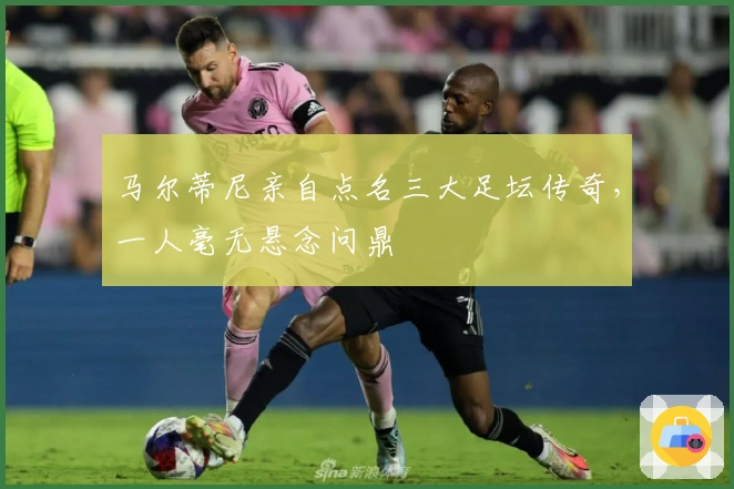 马尔蒂尼亲自点名三大足坛传奇，一人毫无悬念问鼎