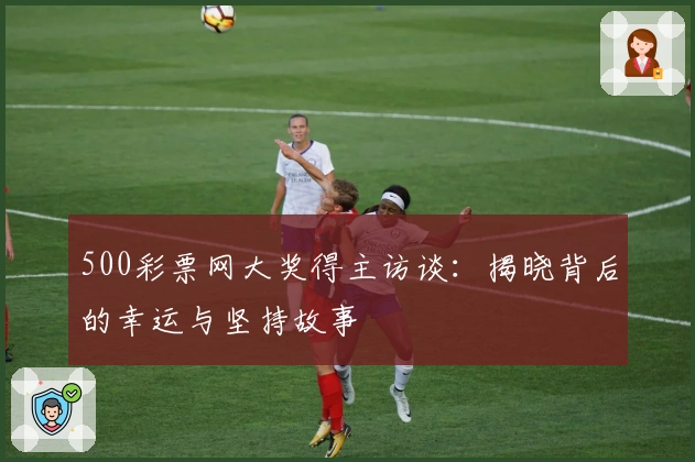 500彩票网大奖得主访谈：揭晓背后的幸运与坚持故事