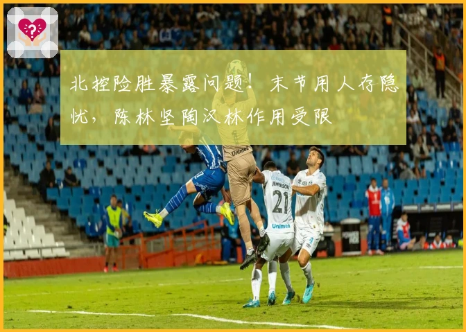 北控险胜暴露问题！末节用人存隐忧，陈林坚陶汉林作用受限