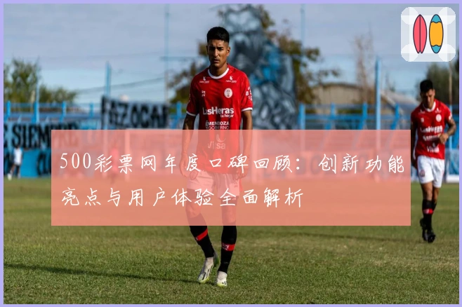 500彩票网年度口碑回顾：创新功能亮点与用户体验全面解析