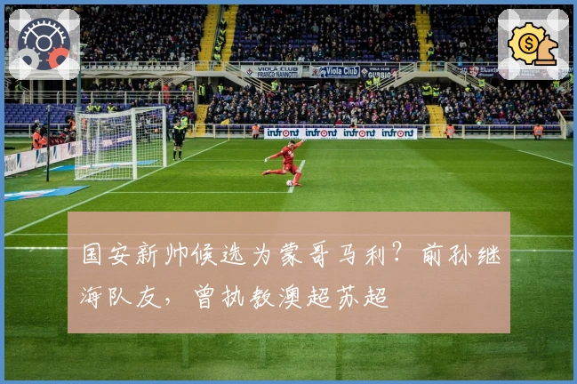 国安新帅候选为蒙哥马利？前孙继海队友，曾执教澳超苏超