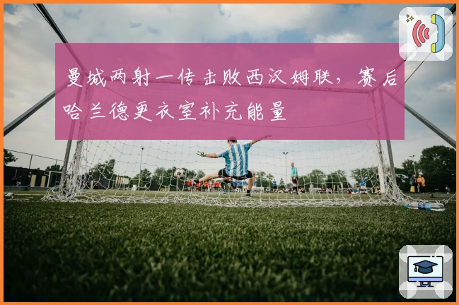 曼城两射一传击败西汉姆联，赛后哈兰德更衣室补充能量