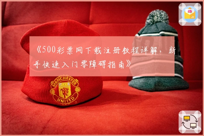 《500彩票网下载注册教程详解，新手快速入门零障碍指南》
