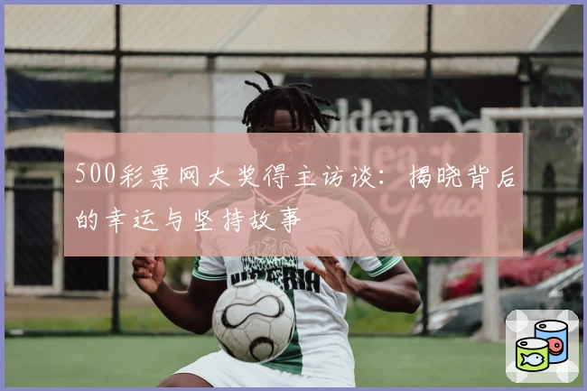 500彩票网大奖得主访谈:揭晓背后的幸运与坚持故事